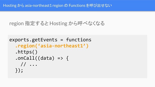 Hosting から asia-northeast1 region の Functions を呼び出せない
exports.getEvents = functions
.region(‘asia-northeast1’)
.https()
.onCall((data) => {
// ...
});
region 指定すると Hosting から呼べなくなる
