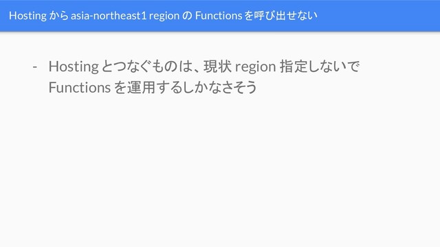 Hosting から asia-northeast1 region の Functions を呼び出せない
- Hosting とつなぐものは、現状 region 指定しないで
Functions を運用するしかなさそう
