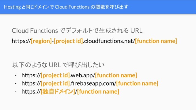 Hosting と同じドメインで Cloud Functions の関数を呼び出す
https://[region]-[project id].cloudfunctions.net/[function name]
Cloud Functions でデフォルトで生成される URL
- https://[project id].web.app/[function name]
- https://[project id].ﬁrebaseapp.com/[function name]
- https://[独自ドメイン]/[function name]
以下のような URL で呼び出したい
