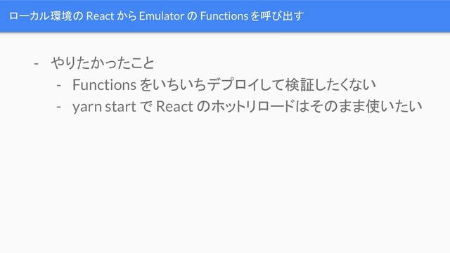 ローカル環境の React から Emulator の Functions を呼び出す
- やりたかったこと
- Functions をいちいちデプロイして検証したくない
- yarn start で React のホットリロードはそのまま使いたい
