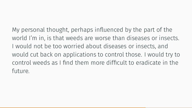My personal thought, perhaps inﬂuenced by the part of the
world I’m in, is that weeds are worse than diseases or insects.
I would not be too worried about diseases or insects, and
would cut back on applications to control those. I would try to
control weeds as I ﬁnd them more difﬁcult to eradicate in the
future.
