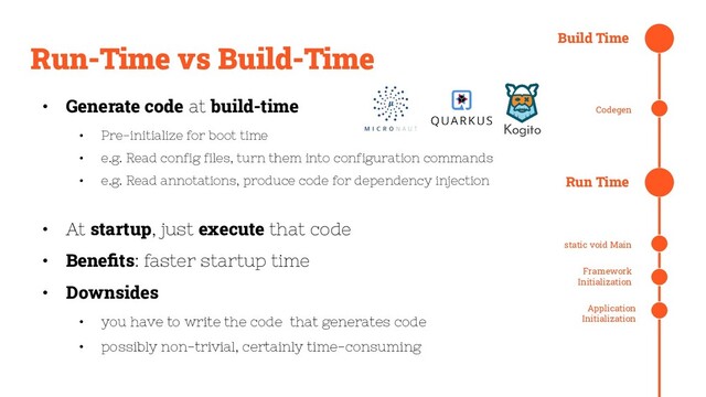 Run-Time vs Build-Time
• Generate code at build-time
• Pre-initialize for boot time
• e.g. Read config files, turn them into configuration commands
• e.g. Read annotations, produce code for dependency injection
• At startup, just execute that code
• Beneﬁts: faster startup time
• Downsides
• you have to write the code that generates code
• possibly non-trivial, certainly time-consuming
Build Time
Run Time
static void Main
Framework
Initialization
Application
Initialization
Codegen
