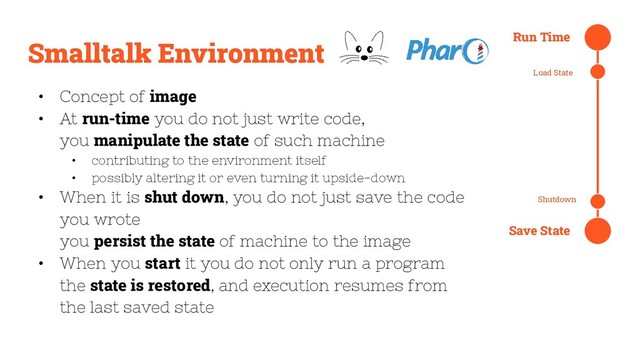 Smalltalk Environment
• Concept of image
• At run-time you do not just write code,
you manipulate the state of such machine
• contributing to the environment itself
• possibly altering it or even turning it upside-down
• When it is shut down, you do not just save the code
you wrote
you persist the state of machine to the image
• When you start it you do not only run a program
the state is restored, and execution resumes from
the last saved state
Run Time
Load State
Shutdown
Save State
