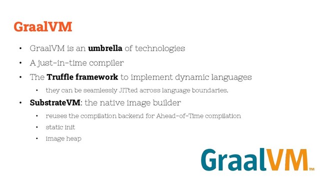 GraalVM
• GraalVM is an umbrella of technologies
• A just-in-time compiler
• The Trufﬂe framework to implement dynamic languages
• they can be seamlessly JITted across language boundaries.
• SubstrateVM: the native image builder
• reuses the compilation backend for Ahead-of-Time compilation
• static init
• image heap
