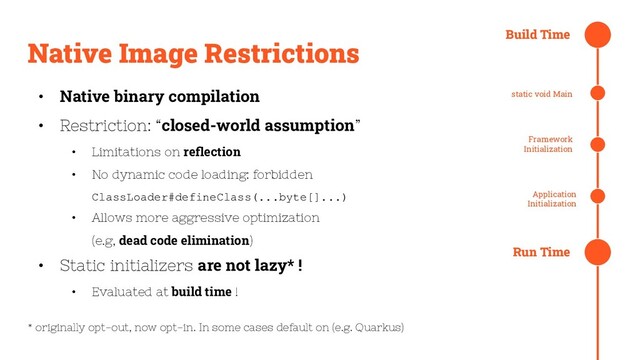 Native Image Restrictions
• Native binary compilation
• Restriction: “closed-world assumption”
• Limitations on reﬂection
• No dynamic code loading: forbidden
ClassLoader#defineClass(...byte[]...)
• Allows more aggressive optimization
(e.g, dead code elimination)
• Static initializers are not lazy* !
• Evaluated at build time !
* originally opt-out, now opt-in. In some cases default on (e.g. Quarkus)
Build Time
static void Main
Framework
Initialization
Application
Initialization
Run Time
