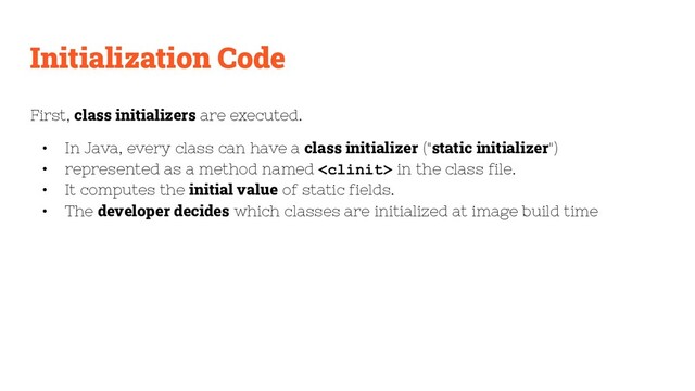 Initialization Code
First, class initializers are executed.
• In Java, every class can have a class initializer ("static initializer")
• represented as a method named  in the class file.
• It computes the initial value of static fields.
• The developer decides which classes are initialized at image build time
