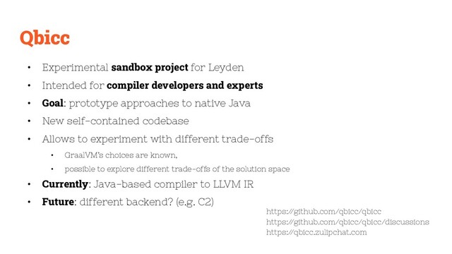 Qbicc
• Experimental sandbox project for Leyden
• Intended for compiler developers and experts
• Goal: prototype approaches to native Java
• New self-contained codebase
• Allows to experiment with different trade-offs
• GraalVM’s choices are known,
• possible to explore different trade-offs of the solution space
• Currently: Java-based compiler to LLVM IR
• Future: different backend? (e.g. C2)
https:/
/github.com/qbicc/qbicc
https:/
/github.com/qbicc/qbicc/discussions
https:/
/qbicc.zulipchat.com

