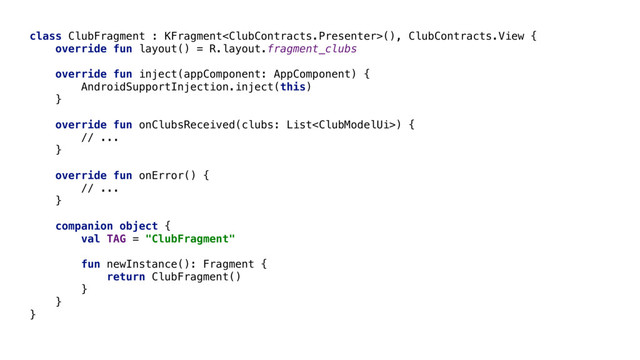 class ClubFragment : KFragment(), ClubContracts.View {
override fun layout() = R.layout.fragment_clubs
override fun inject(appComponent: AppComponent) {
AndroidSupportInjection.inject(this)
}
override fun onClubsReceived(clubs: List) {
// ...
}
override fun onError() {
// ...
}
companion object {
val TAG = "ClubFragment"
fun newInstance(): Fragment {
return ClubFragment()
}
}
}
