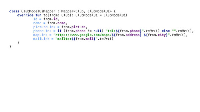 class ClubModelUiMapper : Mapper {
override fun to(from: Club): ClubModelUi = ClubModelUi(
id = from.id,
name = from.name,
pictureLink = from.picture,
phoneLink = if (from.phone != null) "tel:${from.phone}".toUri() else "".toUri(),
mapLink = "https://www.google.com/maps/${from.address} ${from.city}".toUri(),
mailLink = "mailto:${from.mail}".toUri()
)
}
