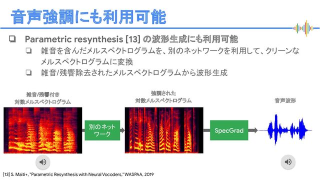 Proprietary + Conﬁdential
音声強調にも利用可能
❏ Parametric resynthesis [13] の波形生成にも利用可能
❏ 雑音を含んだメルスペクトログラムを、別のネットワークを利用して、クリーンな
メルスペクトログラムに変換
❏ 雑音/残響除去されたメルスペクトログラムから波形生成
[13] S. Maiti+, "Parametric Resynthesis with Neural Vocoders," WASPAA, 2019
音声波形
SpecGrad
別のネット
ワーク
雑音/残響付き
対数メルスペクトログラム
強調された
対数メルスペクトログラム
