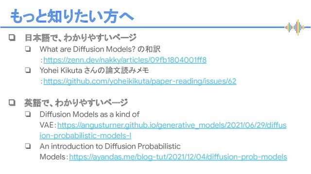 Proprietary + Conﬁdential
もっと知りたい方へ
❏ 日本語で、わかりやすいページ
❏ What are Diffusion Models? の和訳
：https://zenn.dev/nakky/articles/09fb1804001ff8
❏ Yohei Kikuta さんの論文読みメモ
：https://github.com/yoheikikuta/paper-reading/issues/62
❏ 英語で、わかりやすいページ
❏ Diffusion Models as a kind of
VAE：https://angusturner.github.io/generative_models/2021/06/29/diffus
ion-probabilistic-models-I
❏ An introduction to Diffusion Probabilistic
Models：https://ayandas.me/blog-tut/2021/12/04/diffusion-prob-models
