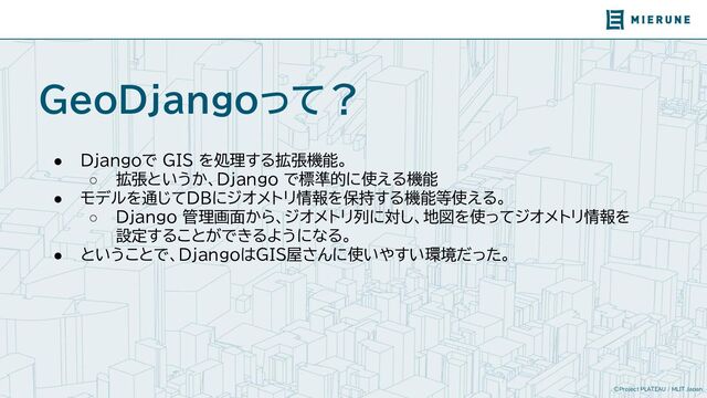 ©Project PLATEAU / MLIT Japan
GeoDjangoって？
● Djangoで GIS を処理する拡張機能。
○ 拡張というか、Django で標準的に使える機能
● モデルを通じてDBにジオメトリ情報を保持する機能等使える。
○ Django 管理画面から、ジオメトリ列に対し、地図を使ってジオメトリ情報を
設定することができるようになる。
● ということで、DjangoはGIS屋さんに使いやすい環境だった。
