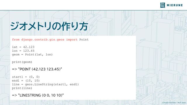 ©Project PLATEAU / MLIT Japan
ジオメトリの作り方
from django.contrib.gis.geos import Point
lat = 42.123
lon = 123.45
geom = Point(lat, lon)
print(geom)
=> "POINT (42.123 123.45)"
start1 = (0, 0)
end1 = (10, 10)
line = geos.LineString(start1, end1)
print(line)
=> "LINESTRING (0 0, 10 10)"
