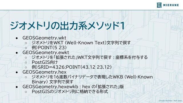 ©Project PLATEAU / MLIT Japan
ジオメトリの出力系メソッド1
● GEOSGeometry.wkt
○ ジオメトリをWKT (Well-Known Text)文字列で戻す
○ 例）POINT(5 23)
● GEOSGeometry.ewkt
○ ジオメトリを「拡張された」WKT文字列で戻す : 座標系を付与する
○ PostGIS向け
○ 例）SRID=4326;POINT(43.12 23.12)
● GEOSGeometry.hex
○ ジオメトリを16進数バイナリデータで表現したWKB (Well-Known
Binary) 文字列で戻す
● GEOSGeometry.hexewkb : hex の「拡張された」版
○ PostGISのジオメトリ列に格納できる形式
