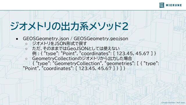 ©Project PLATEAU / MLIT Japan
ジオメトリの出力系メソッド2
● GEOSGeometry.json / GEOSGeometry.geojson
○ ジオメトリをJSON形式で戻す
○ ただ、そのままではGeoJSONとしては使えない
例 : { "type": "Point", "coordinates": [ 123.45, 45.67 ] }
○ GeometryCollectionのジオメトリから出力した場合
{ "type": "GeometryCollection", "geometries": [ { "type":
"Point", "coordinates": [ 123.45, 45.67 ] } ] }
