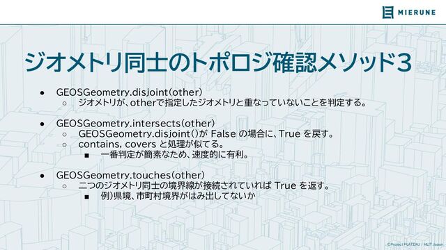 ©Project PLATEAU / MLIT Japan
ジオメトリ同士のトポロジ確認メソッド3
● GEOSGeometry.disjoint(other)
○ ジオメトリが、otherで指定したジオメトリと重なっていないことを判定する。
● GEOSGeometry.intersects(other)
○ GEOSGeometry.disjoint()が False の場合に、True を戻す。
○ contains, covers と処理が似てる。
■ 一番判定が簡素なため、速度的に有利。
● GEOSGeometry.touches(other)
○ 二つのジオメトリ同士の境界線が接続されていれば True を返す。
■ 例）県境、市町村境界がはみ出してないか
