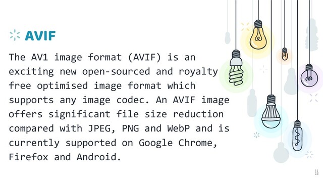 AVIF
The AV1 image format (AVIF) is an
exciting new open-sourced and royalty
free optimised image format which
supports any image codec. An AVIF image
offers significant file size reduction
compared with JPEG, PNG and WebP and is
currently supported on Google Chrome,
Firefox and Android.
16
