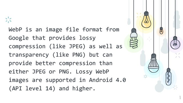 WebP is an image file format from
Google that provides lossy
compression (like JPEG) as well as
transparency (like PNG) but can
provide better compression than
either JPEG or PNG. Lossy WebP
images are supported in Android 4.0
(API level 14) and higher.
8
