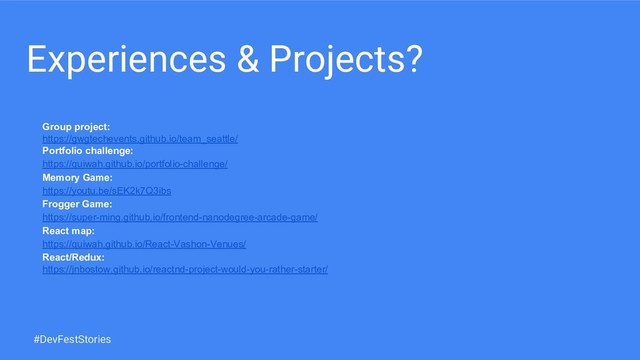 Experiences & Projects?
Group project:
https://gwgtechevents.github.io/team_seattle/
Portfolio challenge:
https://quiwah.github.io/portfolio-challenge/
Memory Game:
https://youtu.be/sEK2k7Q3ibs
Frogger Game:
https://super-ming.github.io/frontend-nanodegree-arcade-game/
React map:
https://quiwah.github.io/React-Vashon-Venues/
React/Redux:
https://jnbostow.github.io/reactnd-project-would-you-rather-starter/
#DevFestStories
