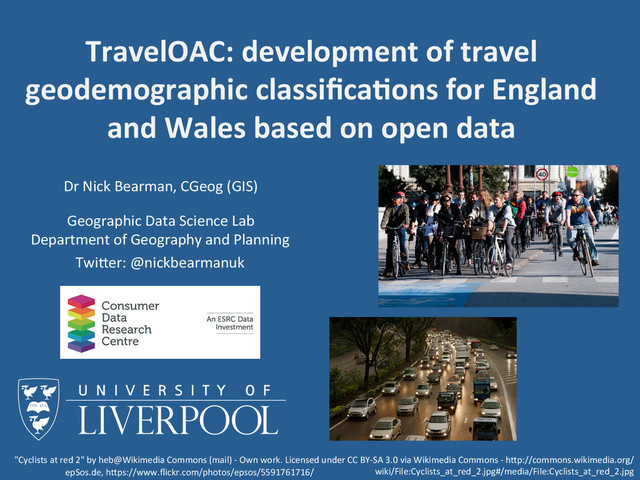 Dr	  Nick	  Bearman,	  CGeog	  (GIS)	  
Geographic	  Data	  Science	  Lab	  
Department	  of	  Geography	  and	  Planning	  
TravelOAC:	  development	  of	  travel	  
geodemographic	  classiﬁca9ons	  for	  England	  
and	  Wales	  based	  on	  open	  data	  
TwiBer:	  @nickbearmanuk	  
"Cyclists	  at	  red	  2"	  by	  heb@Wikimedia	  Commons	  (mail)	  -­‐	  Own	  work.	  Licensed	  under	  CC	  BY-­‐SA	  3.0	  via	  Wikimedia	  Commons	  -­‐	  hBp://commons.wikimedia.org/
wiki/File:Cyclists_at_red_2.jpg#/media/File:Cyclists_at_red_2.jpg	  
epSos.de,	  hBps://www.ﬂickr.com/photos/epsos/5591761716/	  
