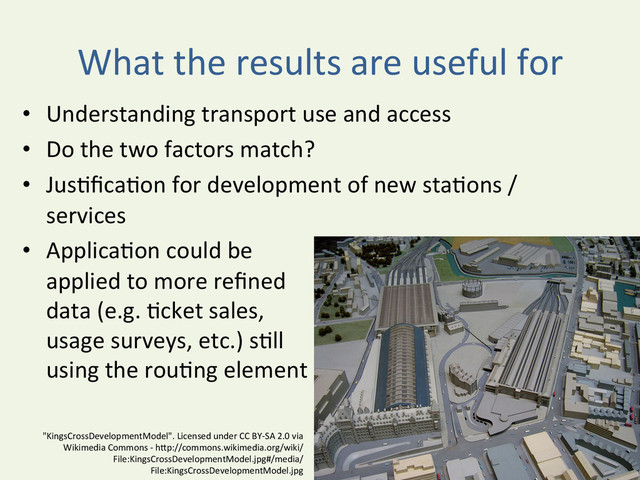 What	  the	  results	  are	  useful	  for	  
•  Understanding	  transport	  use	  and	  access	  
•  Do	  the	  two	  factors	  match?	  
•  Jus^ﬁca^on	  for	  development	  of	  new	  sta^ons	  /	  
services	  
•  Applica^on	  could	  be	  	  
applied	  to	  more	  reﬁned	  	  
data	  (e.g.	  ^cket	  sales,	  	  
usage	  surveys,	  etc.)	  s^ll	  	  
using	  the	  rou^ng	  element	  
"KingsCrossDevelopmentModel".	  Licensed	  under	  CC	  BY-­‐SA	  2.0	  via	  	  
Wikimedia	  Commons	  -­‐	  hBp://commons.wikimedia.org/wiki/
File:KingsCrossDevelopmentModel.jpg#/media/	  
File:KingsCrossDevelopmentModel.jpg	  

