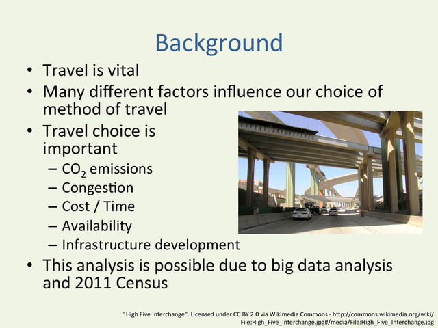 Background	  	  
•  Travel	  is	  vital	  
•  Many	  diﬀerent	  factors	  inﬂuence	  our	  choice	  of	  
method	  of	  travel	  
•  Travel	  choice	  is	  	  
important	  
–  CO2
	  emissions	  
–  Conges^on	  
–  Cost	  /	  Time	  
–  Availability	  
–  Infrastructure	  development	  
•  This	  analysis	  is	  possible	  due	  to	  big	  data	  analysis	  
and	  2011	  Census	  
"High	  Five	  Interchange".	  Licensed	  under	  CC	  BY	  2.0	  via	  Wikimedia	  Commons	  -­‐	  hBp://commons.wikimedia.org/wiki/
File:High_Five_Interchange.jpg#/media/File:High_Five_Interchange.jpg	  
