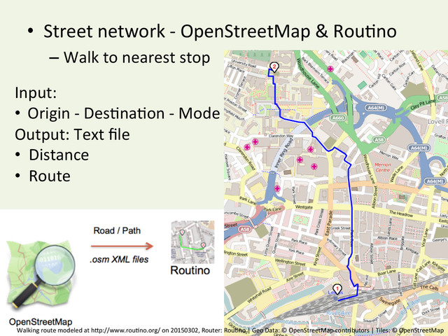 •  Street	  network	  -­‐	  OpenStreetMap	  &	  Rou^no	  
– Walk	  to	  nearest	  stop	  
Input:	  
•  Origin	  -­‐	  Des^na^on	  -­‐	  Mode	  
Output:	  Text	  ﬁle	  
•  Distance	  
•  Route	  
Walking	  route	  modeled	  at	  hBp://www.rou^no.org/	  on	  20150302,	  Router:	  Rou^no	  |	  Geo	  Data:	  ©	  OpenStreetMap	  contributors	  |	  Tiles:	  ©	  OpenStreetMap	  
