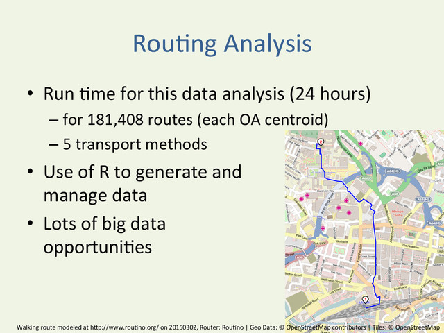 Rou^ng	  Analysis	  
•  Run	  ^me	  for	  this	  data	  analysis	  (24	  hours)	  	  
– for	  181,408	  routes	  (each	  OA	  centroid)	  
– 5	  transport	  methods	  
•  Use	  of	  R	  to	  generate	  and	  	  
manage	  data	  
•  Lots	  of	  big	  data	  	  
opportuni^es	  
Walking	  route	  modeled	  at	  hBp://www.rou^no.org/	  on	  20150302,	  Router:	  Rou^no	  |	  Geo	  Data:	  ©	  OpenStreetMap	  contributors	  |	  Tiles:	  ©	  OpenStreetMap	  
