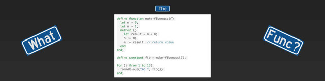 What Func?
The
define function make-fibonacci()
let n = 0;
let m = 1;
method ()
let result = n + m;
n := m;
m := result // return value
end
end;
define constant fib = make-fibonacci();
for (i from 1 to 15)
format-out("%d ", fib())
end;
