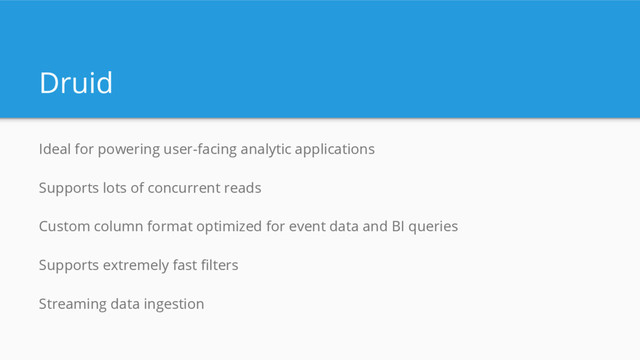 Druid
Ideal for powering user-facing analytic applications
Supports lots of concurrent reads
Custom column format optimized for event data and BI queries
Supports extremely fast filters
Streaming data ingestion
