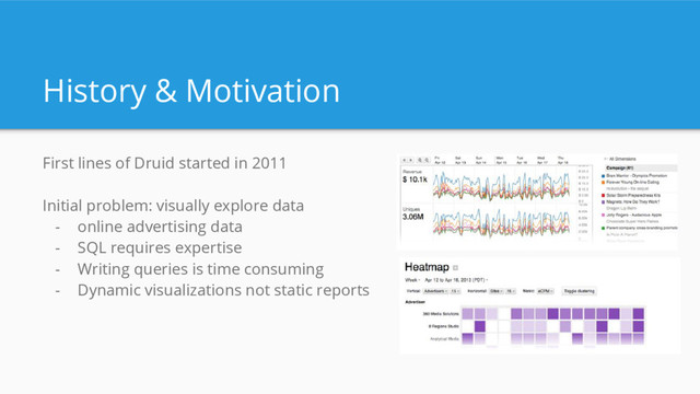 History & Motivation
First lines of Druid started in 2011
Initial problem: visually explore data
- online advertising data
- SQL requires expertise
- Writing queries is time consuming
- Dynamic visualizations not static reports
