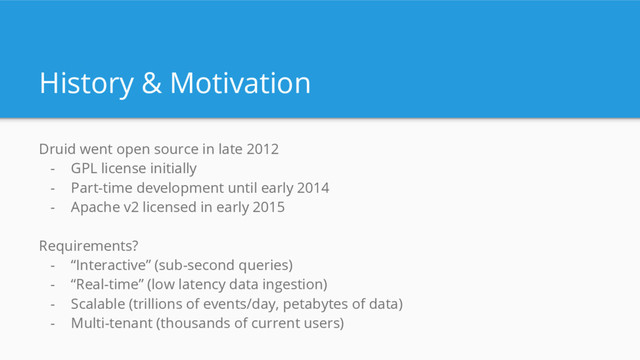 History & Motivation
Druid went open source in late 2012
- GPL license initially
- Part-time development until early 2014
- Apache v2 licensed in early 2015
Requirements?
- “Interactive” (sub-second queries)
- “Real-time” (low latency data ingestion)
- Scalable (trillions of events/day, petabytes of data)
- Multi-tenant (thousands of current users)
