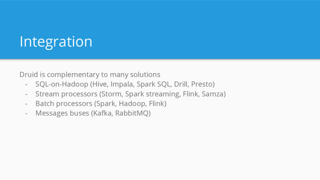 Integration
Druid is complementary to many solutions
- SQL-on-Hadoop (Hive, Impala, Spark SQL, Drill, Presto)
- Stream processors (Storm, Spark streaming, Flink, Samza)
- Batch processors (Spark, Hadoop, Flink)
- Messages buses (Kafka, RabbitMQ)

