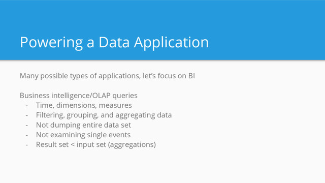 Powering a Data Application
Many possible types of applications, let’s focus on BI
Business intelligence/OLAP queries
- Time, dimensions, measures
- Filtering, grouping, and aggregating data
- Not dumping entire data set
- Not examining single events
- Result set < input set (aggregations)
