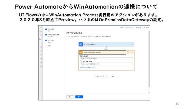 19
Power AutomateからWinAutomationの連携について
UI Flowsの中にWinAutomation Process実行用のアクションがあります。
２０２０年8月時点でPreview。ハマるのはOnPremissDataGetewayの設定。

