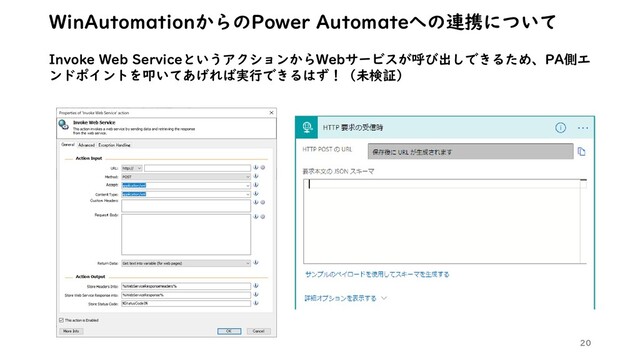 20
WinAutomationからのPower Automateへの連携について
Invoke Web ServiceというアクションからWebサービスが呼び出しできるため、PA側エ
ンドポイントを叩いてあげれば実行できるはず！（未検証）
