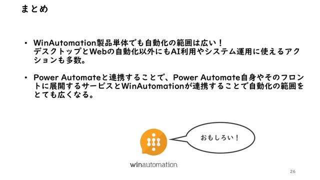 • WinAutomation製品単体でも自動化の範囲は広い！
デスクトップとWebの自動化以外にもAI利用やシステム運用に使えるアク
ションも多数。
• Power Automateと連携することで、Power Automate自身やそのフロン
トに展開するサービスとWinAutomationが連携することで自動化の範囲を
とても広くなる。
26
まとめ
おもしろい！
