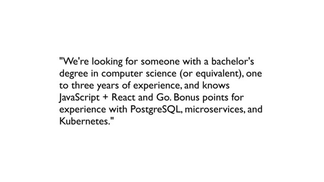 "We're looking for someone with a bachelor's
degree in computer science (or equivalent), one
to three years of experience, and knows
JavaScript + React and Go. Bonus points for
experience with PostgreSQL, microservices, and
Kubernetes."
