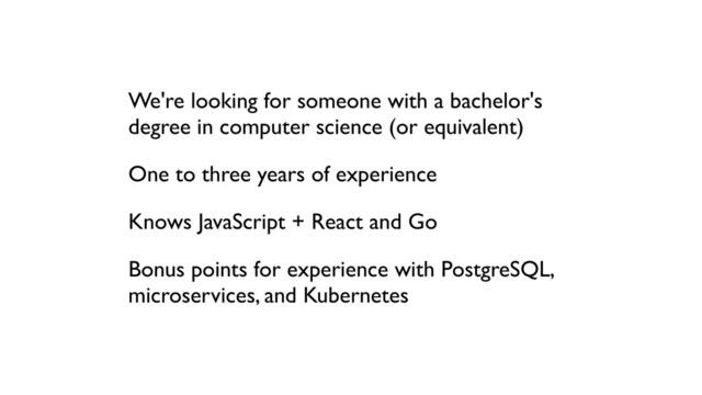 We're looking for someone with a bachelor's
degree in computer science (or equivalent)
One to three years of experience
Knows JavaScript + React and Go
Bonus points for experience with PostgreSQL,
microservices, and Kubernetes
