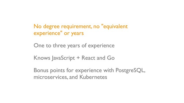 No degree requirement, no "equivalent
experience" or years
One to three years of experience
Knows JavaScript + React and Go
Bonus points for experience with PostgreSQL,
microservices, and Kubernetes
