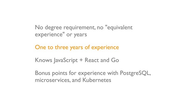 No degree requirement, no "equivalent
experience" or years
One to three years of experience
Knows JavaScript + React and Go
Bonus points for experience with PostgreSQL,
microservices, and Kubernetes
