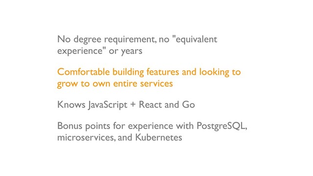 No degree requirement, no "equivalent
experience" or years
Comfortable building features and looking to
grow to own entire services
Knows JavaScript + React and Go
Bonus points for experience with PostgreSQL,
microservices, and Kubernetes
