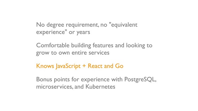 No degree requirement, no "equivalent
experience" or years
Comfortable building features and looking to
grow to own entire services
Knows JavaScript + React and Go
Bonus points for experience with PostgreSQL,
microservices, and Kubernetes
