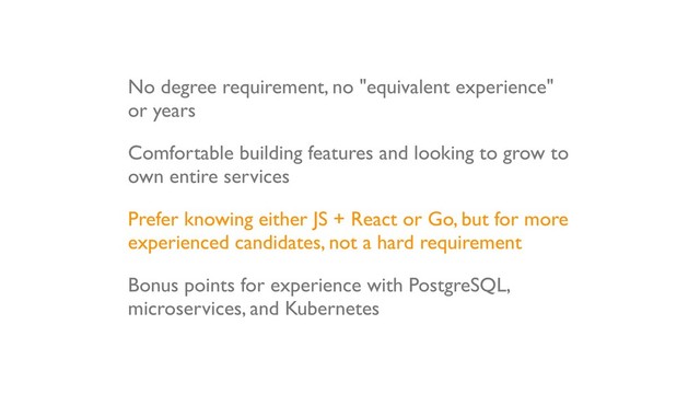 No degree requirement, no "equivalent experience"
or years
Comfortable building features and looking to grow to
own entire services
Prefer knowing either JS + React or Go, but for more
experienced candidates, not a hard requirement
Bonus points for experience with PostgreSQL,
microservices, and Kubernetes
