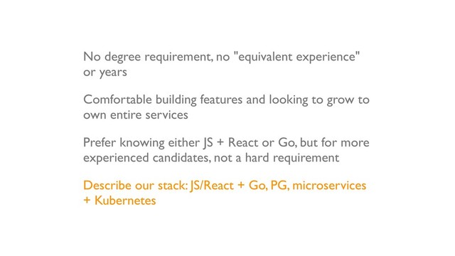 No degree requirement, no "equivalent experience"
or years
Comfortable building features and looking to grow to
own entire services
Prefer knowing either JS + React or Go, but for more
experienced candidates, not a hard requirement
Describe our stack: JS/React + Go, PG, microservices
+ Kubernetes

