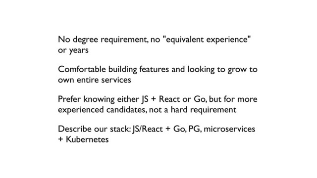 No degree requirement, no "equivalent experience"
or years
Comfortable building features and looking to grow to
own entire services
Prefer knowing either JS + React or Go, but for more
experienced candidates, not a hard requirement
Describe our stack: JS/React + Go, PG, microservices
+ Kubernetes
