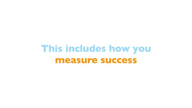 This includes how you
measure success
