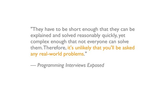 "They have to be short enough that they can be
explained and solved reasonably quickly, yet
complex enough that not everyone can solve
them. Therefore, it's unlikely that you'll be asked
any real-world problems."
— Programming Interviews Exposed
