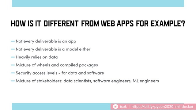 -Not every deliverable is an app
-Not every deliverable is a model either
-Heavily relies on data
-Mixture of wheels and compiled packages
-Security access levels - for data and software
-Mixture of stakeholders: data scientists, software engineers, ML engineers
HOW IS IT DIFFERENT FROM WEB APPS FOR EXAMPLE?
ixek | https://bit.ly/pycon2020-ml-docker
