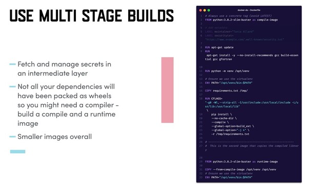-Fetch and manage secrets in
an intermediate layer
-Not all your dependencies will
have been packed as wheels
so you might need a compiler -
build a compile and a runtime
image
-Smaller images overall
USE MULTI STAGE BUILDS
